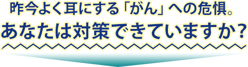 昨今よく耳にする「がん」への危惧。あなたは対策できていますか?