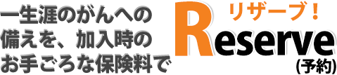 一生涯のがんへの備えを、加入時のお手ごろな保険料でリザーブ!(予約)