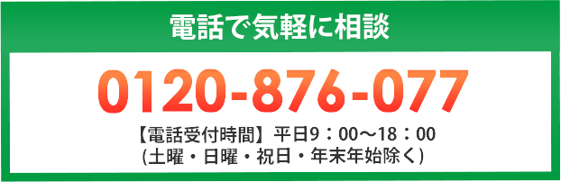 電話で気軽に相談 0120-876-077 【電話受付時間】平日9：00～18：00 (土曜・日曜・祝日・年末年始除く)