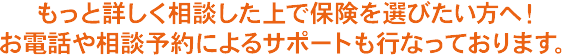 もっと詳しく相談した上で保険を選びたい方へ！ お電話や相談予約によるサポートも行なっております。
