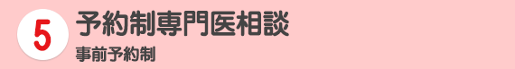 5 予約制専門医相談 事前予約制