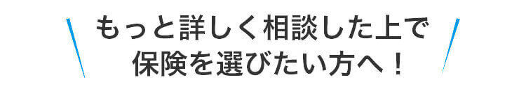 もっと詳しく相談した上で保険を選びたい方へ