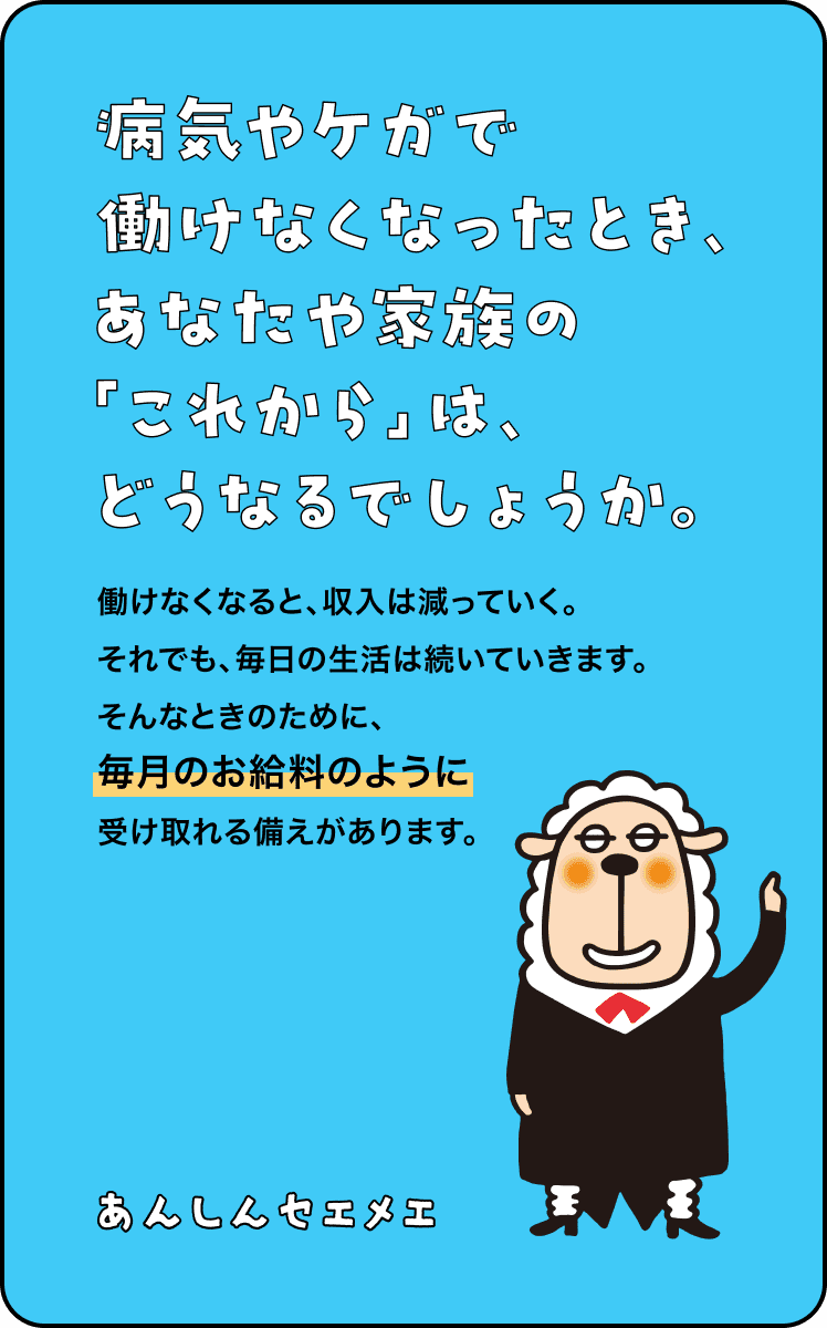 病気やケガで働けなくなったとき、あなたや家族の「これから」は、どうなるでしょうか。働けなくなると、収入は減っていく。 それでも、毎日の生活は続いていきます。そんなときのために、毎月のお給料のように受け取れる備えがあります。