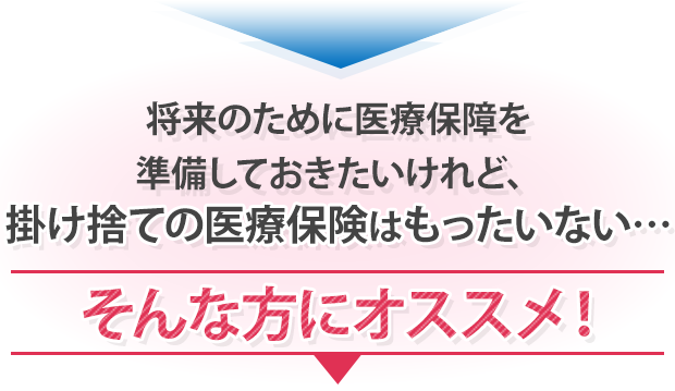 ▼ 将来のために医療保障を準備しておきたいけれど、掛け捨ての医療保険はもったいない… そんな方にオススメ！ ▼