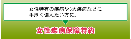 女性特有の疾病や3大疾病などに手厚く備えたい方に。女性疾病保障特約