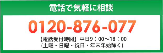 電話で気軽に相談 0120-876-077 【電話受付時間】平日9：00～18：00 (土曜・日曜・祝日・年末年始除く)