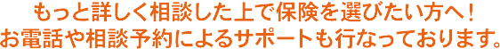 もっと詳しく相談した上で保険を選びたい方へ！ お電話や相談予約によるサポートも行なっております。