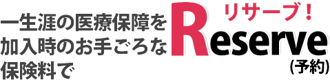 一生涯の医療保障を加入時のお手ごろな保険料でReserve!(予約)