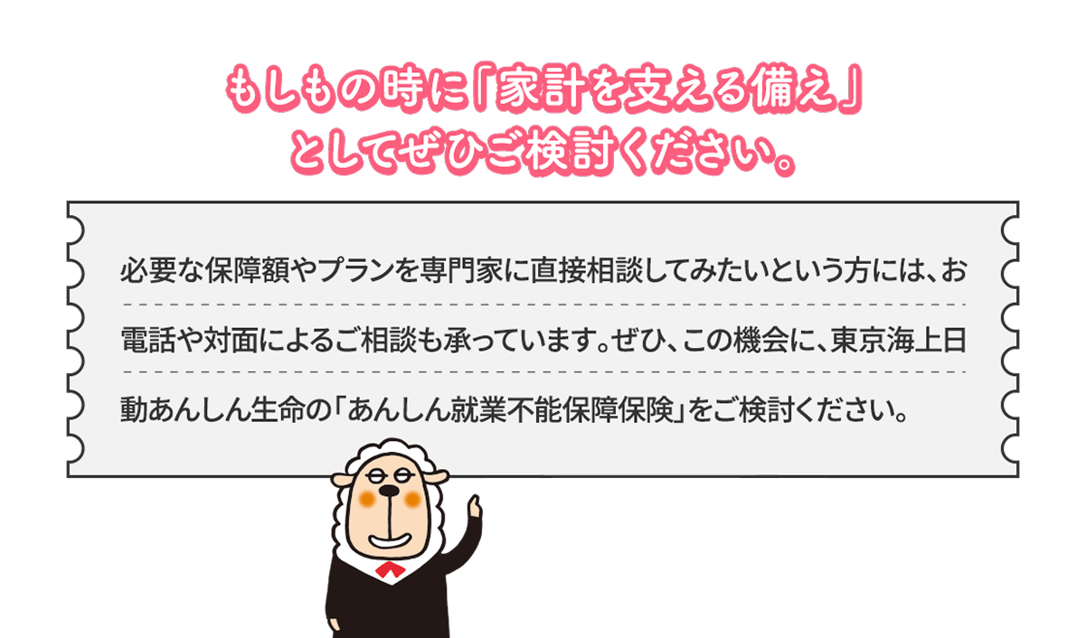 もしもの時に「家計を支える備え」としてぜひご検討ください。必要な保障額やプランを専門家に直接相談してみたいという方には、お電話や対面によるご相談も承っています。ぜひ、この機会に、東京海上日動あんしん生命の「あんしん就業不能保障保険」をご検討ください。