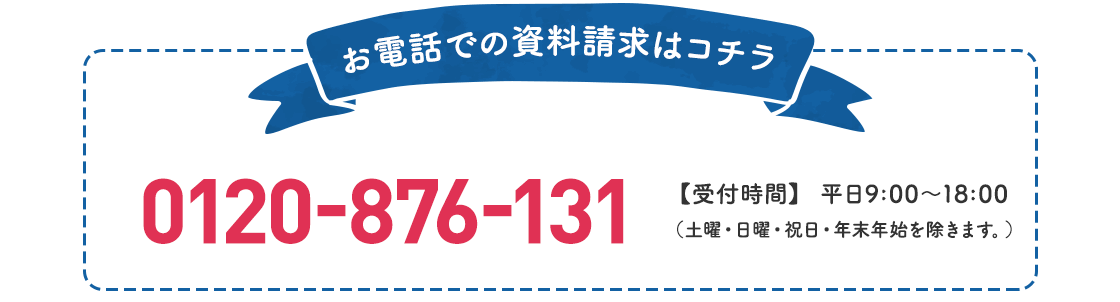お電話での資料請求はコチラ 0120-876-131 【受付時間】平日9:00〜18:00（土曜・日曜・祝日・年末年始を除きます。）