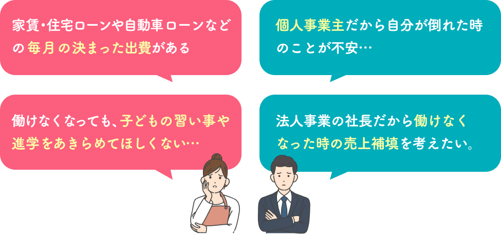 家賃・住宅ローンや自動車ローンなどの毎月の決まった出費がある 個人事業主だから 自分が倒れた時のこと が不安… 働けなくなっても、子どもの習い事や進学をあきらめてほしくない… 法人事業の社長だから働けなくなった時の売上補填を考えたい。