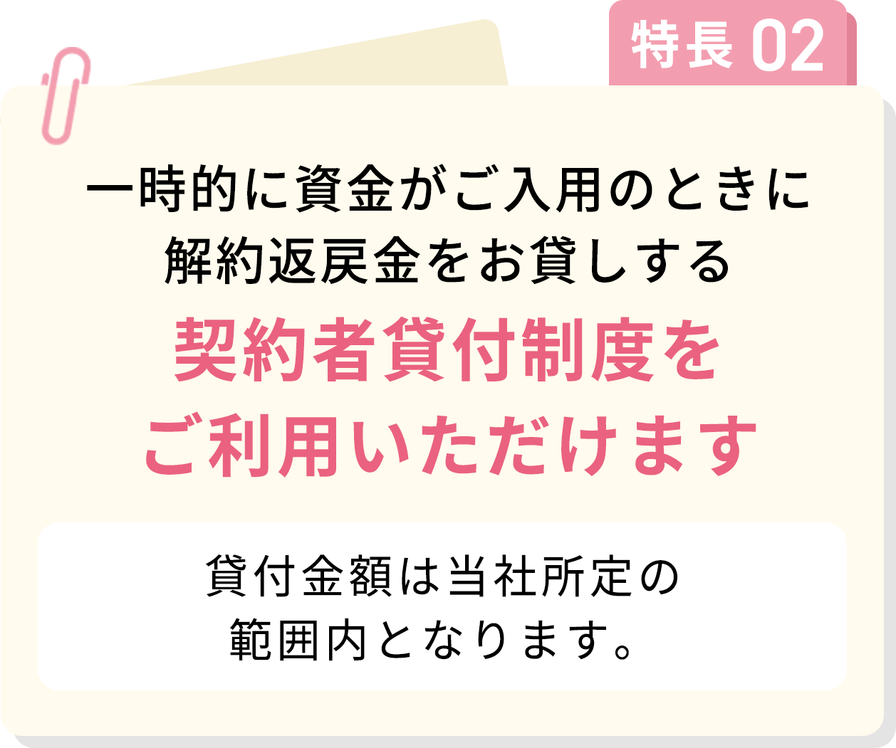 特長02 一時的に資金がご入用のときに解約返戻金をお貸しする契約者貸付制度をご利用いただけます