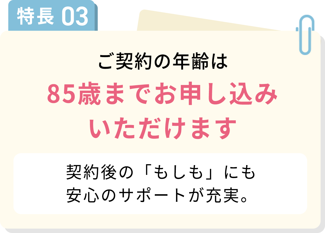 特長03 ご契約の年齢は85歳までお申し込みいただけます 契約後の「もしも」にも安心のサポートが充実。