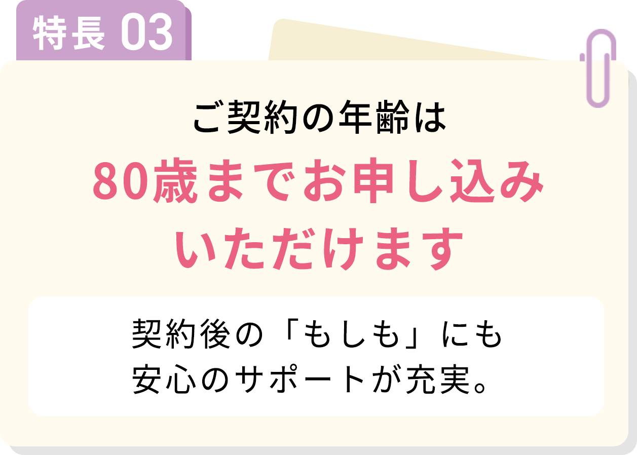 特長03 ご契約の年齢は80歳までお申し込みいただけます 契約後の「もしも」にも安心のサポートが充実。
