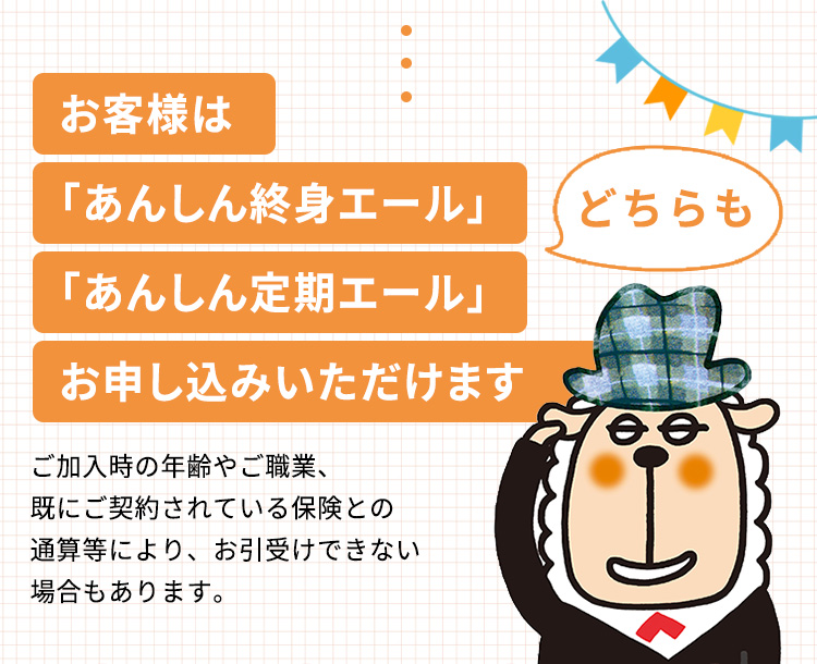 お客様は「あんしん終身エール」「あんしん定期エール」お申し込みいただけます どちらも ご加入時の年齢やご職業、既にご契約されている保険との通算等により、お引受けできない場合もあります。